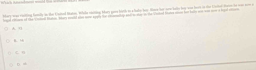 Which Amendment would this scenario BESI M
Mary was visiting family in the United States. While visiting Mary gave birth to a baby boy. Since her new baby boy was born in the United States he was now a
legal citizen of the United States. Mary could also now apply for citizenship and to stay in the United States since her baby son was now a legal citizen.
A. 13
B、 14
C. 15
D. 16