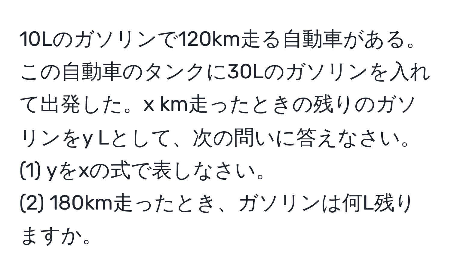 10Lのガソリンで120km走る自動車がある。この自動車のタンクに30Lのガソリンを入れて出発した。x km走ったときの残りのガソリンをy Lとして、次の問いに答えなさい。  
(1) yをxの式で表しなさい。  
(2) 180km走ったとき、ガソリンは何L残りますか。