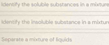 Identify the soluble substances in a mixture 
_ 
_ 
Identify the insoluble substance in a mixtur 
_ 
_ 
_ 
Separate a mixture of liquids