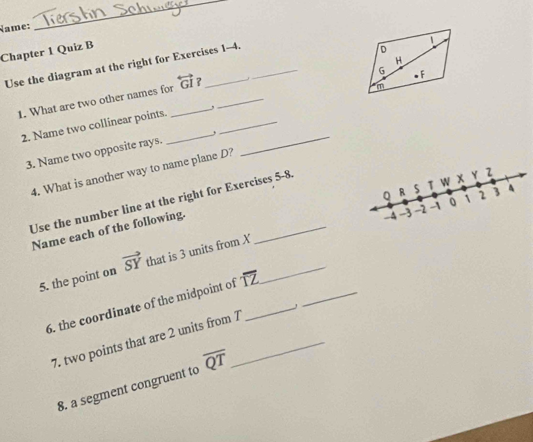 Name: 
_ 
Chapter 1 Quiz B 
Use the diagram at the right for Exercises 1-4. 
1. What are two other names for_ overleftrightarrow GI ? _ 
2. Name two collinear points._ ,_ 
, 
3. Name two opposite rays. 
_ 
4. What is another way to name plane D?
Q R s T W x Y 2
_ 
Use the number line at the right for Exercises 5-8
-4 -3 -2 -1 0 1 2 3 4
Name each of the following. 
5. the point on vector SY that is 3 units from X _ 
6. the coordinate of the midpoint of overline TZ __ 
7. two points that are 2 units from 7 _ 
8. a segment congruent to overline QT