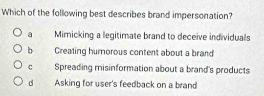 Which of the following best describes brand impersonation?
a Mimicking a legitimate brand to deceive individuals
b Creating humorous content about a brand
C Spreading misinformation about a brand's products
d Asking for user's feedback on a brand