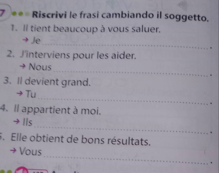 Riscrivi le frasi cambiando il soggetto. 
1. Il tient beaucoup à vous saluer. 
_ 
Je 
2. Jinterviens pour les aider. 
_ 
Nous 
3. Il devient grand. 
_ 
Tu 
4. Il appartient à moi. 
_ 
Ils 
5. Elle obtient de bons résultats. 
_ 
Vous