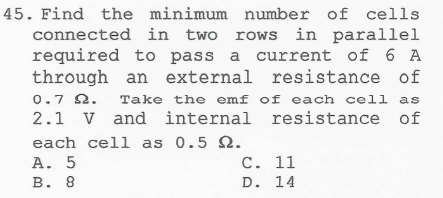 Find the minimum number of cells
connected in two rows in parallel
required to pass a current of 6 A
through an external resistance of
0.7 Ω. Take the emf of each cell as
2.1 V and internal resistance of
each cell as 0.5 Ω.
A. 5 C. 11
B. 8 D. 14