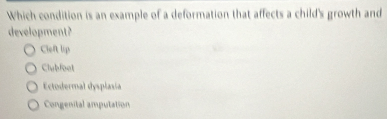 Which condition is an example of a deformation that affects a child's growth and
development?
Clef lip
Clubfoet
Ectodermal dysplasia
Congenital amputation