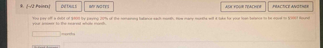 DETAILS MY NOTES ASK YOUR TEACHER PRACTICE ANOTHER 
You pay off a debt of $800 by paying 20% of the remaining balance each month. How many months will it take for your loan balance to be equal to $500? Round 
your answer to the nearest whole month.
months