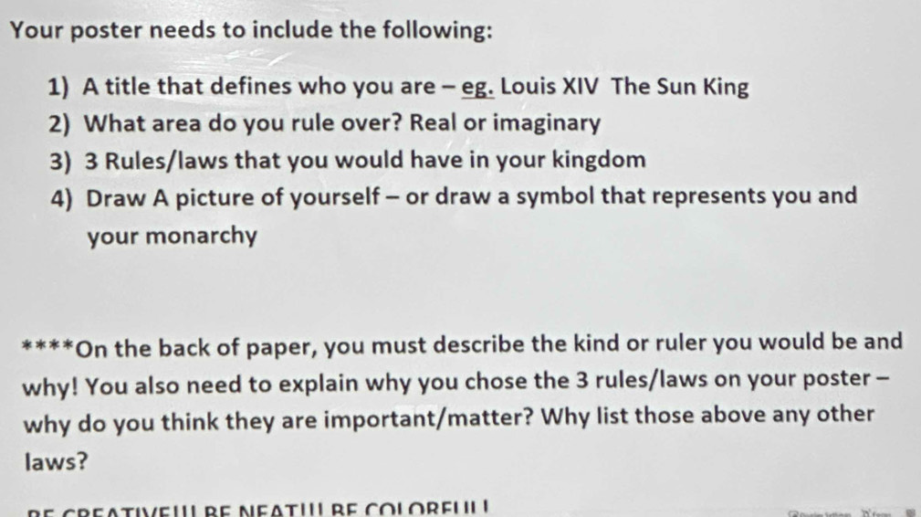 Your poster needs to include the following: 
1) A title that defines who you are - eg. Louis XIV The Sun King 
2) What area do you rule over? Real or imaginary 
3) 3 Rules/laws that you would have in your kingdom 
4) Draw A picture of yourself - or draw a symbol that represents you and 
your monarchy 
****On the back of paper, you must describe the kind or ruler you would be and 
why! You also need to explain why you chose the 3 rules/laws on your poster - 
why do you think they are important/matter? Why list those above any other 
laws? 
creativeu' be Neati'' re colorfuI