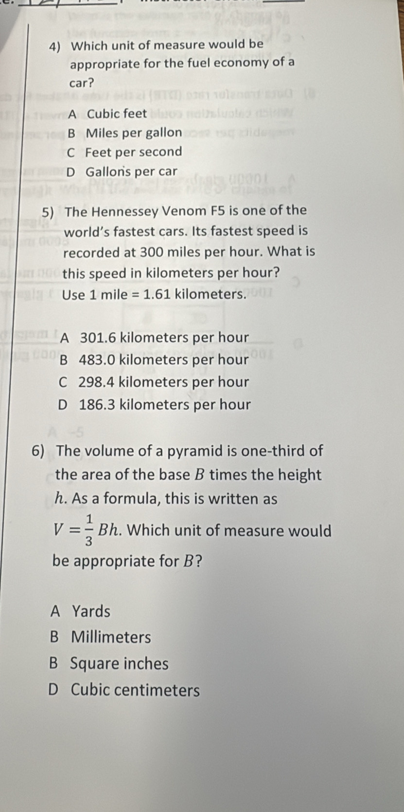 Which unit of measure would be
appropriate for the fuel economy of a
car?
A Cubic feet
B Miles per gallon
C Feet per second
D Gallons per car
5) The Hennessey Venom F5 is one of the
world’s fastest cars. Its fastest speed is
recorded at 300 miles per hour. What is
this speed in kilometers per hour?
Use 1 mile =1.61 kilometers.
A 301.6 kilometers per hour
B 483.0 kilometers per hour
C 298.4 kilometers per hour
D 186.3 kilometers per hour
6) The volume of a pyramid is one-third of
the area of the base B times the height
h. As a formula, this is written as
V= 1/3 Bh. Which unit of measure would
be appropriate for B?
A Yards
B Millimeters
B Square inches
D Cubic centimeters