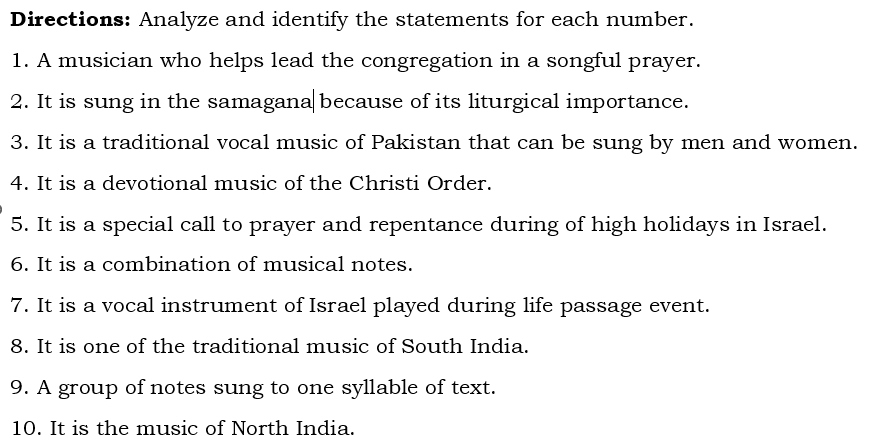 Directions: Analyze and identify the statements for each number. 
1. A musician who helps lead the congregation in a songful prayer. 
2. It is sung in the samagana because of its liturgical importance. 
3. It is a traditional vocal music of Pakistan that can be sung by men and women. 
4. It is a devotional music of the Christi Order. 
5. It is a special call to prayer and repentance during of high holidays in Israel. 
6. It is a combination of musical notes. 
7. It is a vocal instrument of Israel played during life passage event. 
8. It is one of the traditional music of South India. 
9. A group of notes sung to one syllable of text. 
10. It is the music of North India.