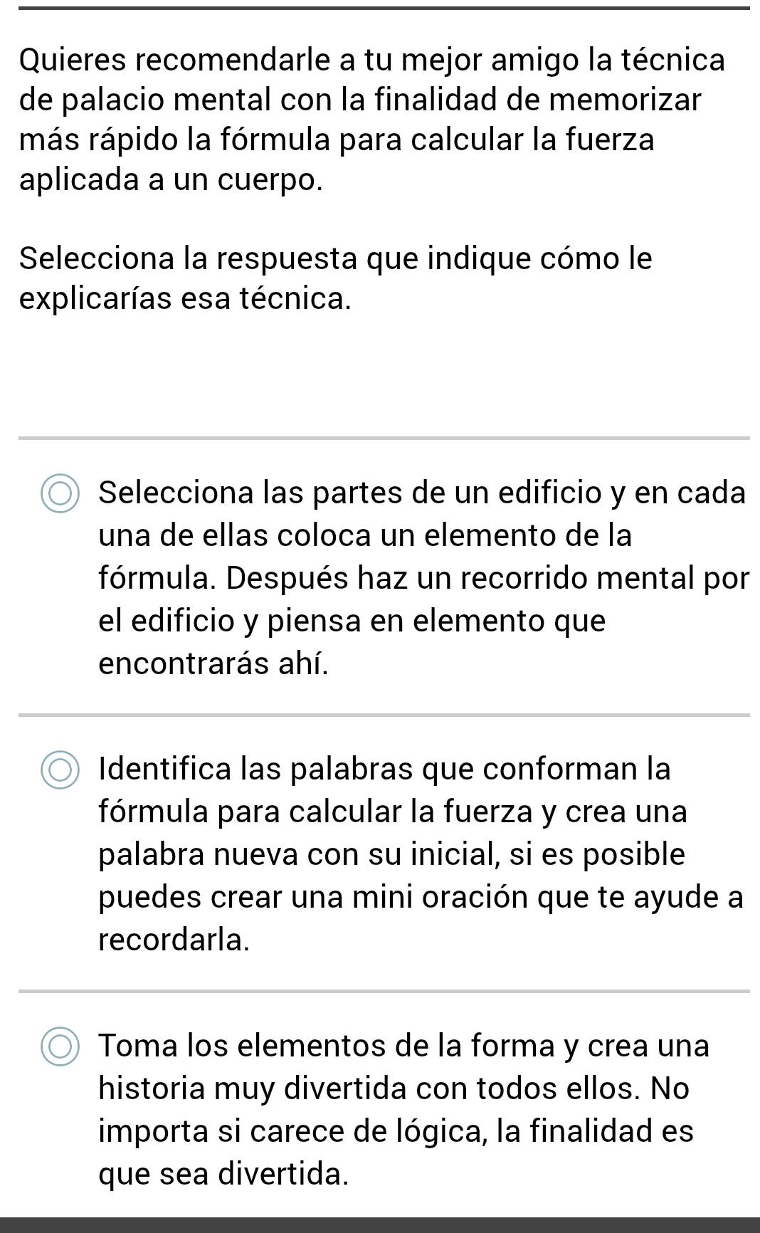 Quieres recomendarle a tu mejor amigo la técnica 
de palacio mental con la finalidad de memorizar 
más rápido la fórmula para calcular la fuerza 
aplicada a un cuerpo. 
Selecciona la respuesta que indique cómo le 
explicarías esa técnica. 
Selecciona las partes de un edificio y en cada 
una de ellas coloca un elemento de la 
fórmula. Después haz un recorrido mental por 
el edificio y piensa en elemento que 
encontrarás ahí. 
Identifica las palabras que conforman la 
fórmula para calcular la fuerza y crea una 
palabra nueva con su inicial, si es posible 
puedes crear una mini oración que te ayude a 
recordarla. 
Toma los elementos de la forma y crea una 
historia muy divertida con todos ellos. No 
importa si carece de lógica, la finalidad es 
que sea divertida.