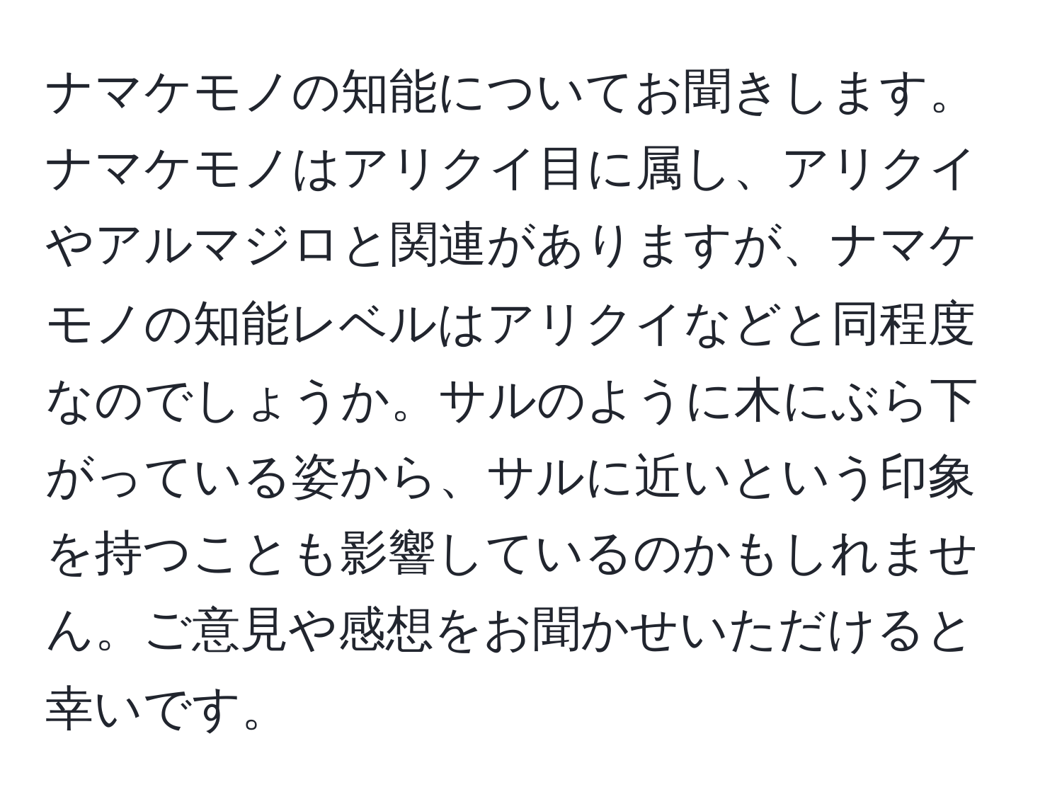 ナマケモノの知能についてお聞きします。ナマケモノはアリクイ目に属し、アリクイやアルマジロと関連がありますが、ナマケモノの知能レベルはアリクイなどと同程度なのでしょうか。サルのように木にぶら下がっている姿から、サルに近いという印象を持つことも影響しているのかもしれません。ご意見や感想をお聞かせいただけると幸いです。