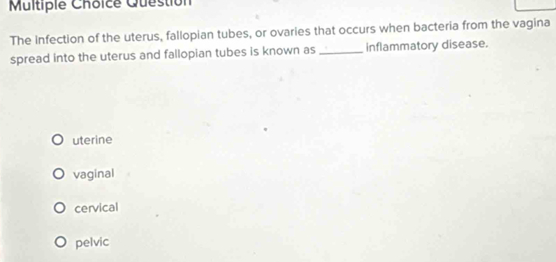 Question
The Infection of the uterus, fallopian tubes, or ovaries that occurs when bacteria from the vagina
spread into the uterus and fallopian tubes is known as _inflammatory disease.
uterine
vaginal
cervical
pelvic