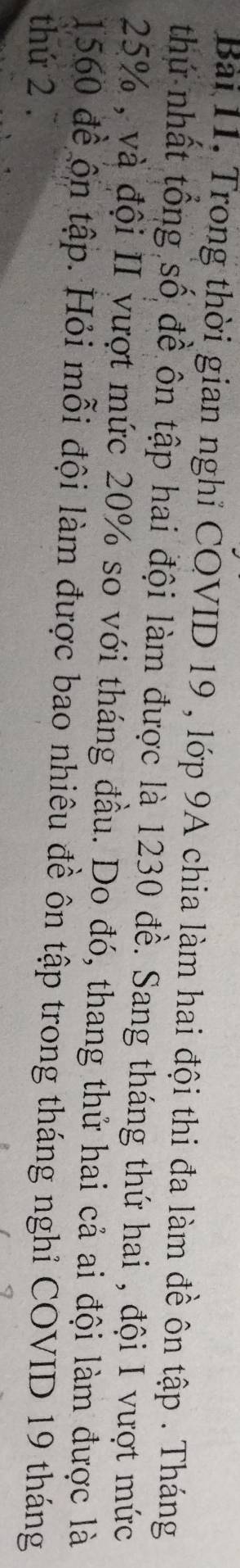 Trong thời gian nghỉ COVID 19 , lớp 9A chia làm hai đội thi đa làm đề ôn tập . Tháng 
thứ nhất tổng số đề ôn tập hai đội làm được là 1230 đề. Sang tháng thứ hai , đội I vượt mức
25% , và đội II vượt mức 20% so với tháng đầu. Do đó, thang thử hai cả ai đội làm được là 
1560 đề ộn tập. Hỏi mỗi đội làm được bao nhiêu đề ôn tập trong tháng nghỉ COVID 19 tháng 
thứ 2 .