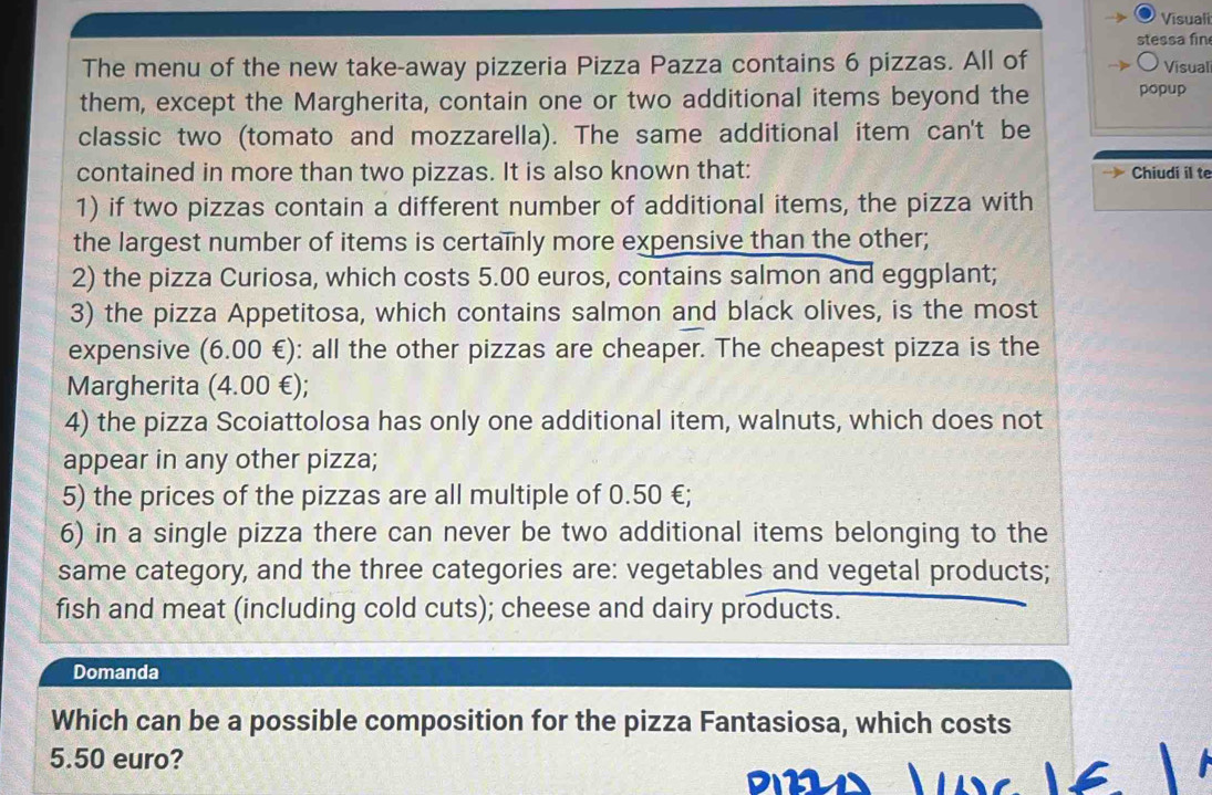 Visuali 
stessa fin 
The menu of the new take-away pizzeria Pizza Pazza contains 6 pizzas. All of Visual 
them, except the Margherita, contain one or two additional items beyond the popup 
classic two (tomato and mozzarella). The same additional item can't be 
contained in more than two pizzas. It is also known that: Chiudi il te 
1) if two pizzas contain a different number of additional items, the pizza with 
the largest number of items is certainly more expensive than the other; 
2) the pizza Curiosa, which costs 5.00 euros, contains salmon and eggplant; 
3) the pizza Appetitosa, which contains salmon and black olives, is the most 
expensive (6.00 €): all the other pizzas are cheaper. The cheapest pizza is the 
Margherita (4.00 €); 
4) the pizza Scoiattolosa has only one additional item, walnuts, which does not 
appear in any other pizza; 
5) the prices of the pizzas are all multiple of 0.50 €; 
6) in a single pizza there can never be two additional items belonging to the 
same category, and the three categories are: vegetables and vegetal products; 
fish and meat (including cold cuts); cheese and dairy products. 
Domanda 
Which can be a possible composition for the pizza Fantasiosa, which costs
5.50 euro?