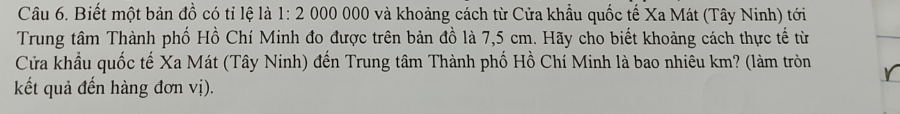 Biết một bản đồ có tỉ lệ là 1:20 200 000 và khoảng cách từ Cửa khẩu quốc tế Xa Mát (Tây Ninh) tới 
Trung tâm Thành phố Hồ Chí Minh đo được trên bản đồ là 7,5 cm. Hãy cho biết khoảng cách thực tế từ 
Cửa khẩu quốc tế Xa Mát (Tây Ninh) đến Trung tâm Thành phố Hồ Chí Minh là bao nhiêu km? (làm tròn 
kết quả đến hàng đơn vị).