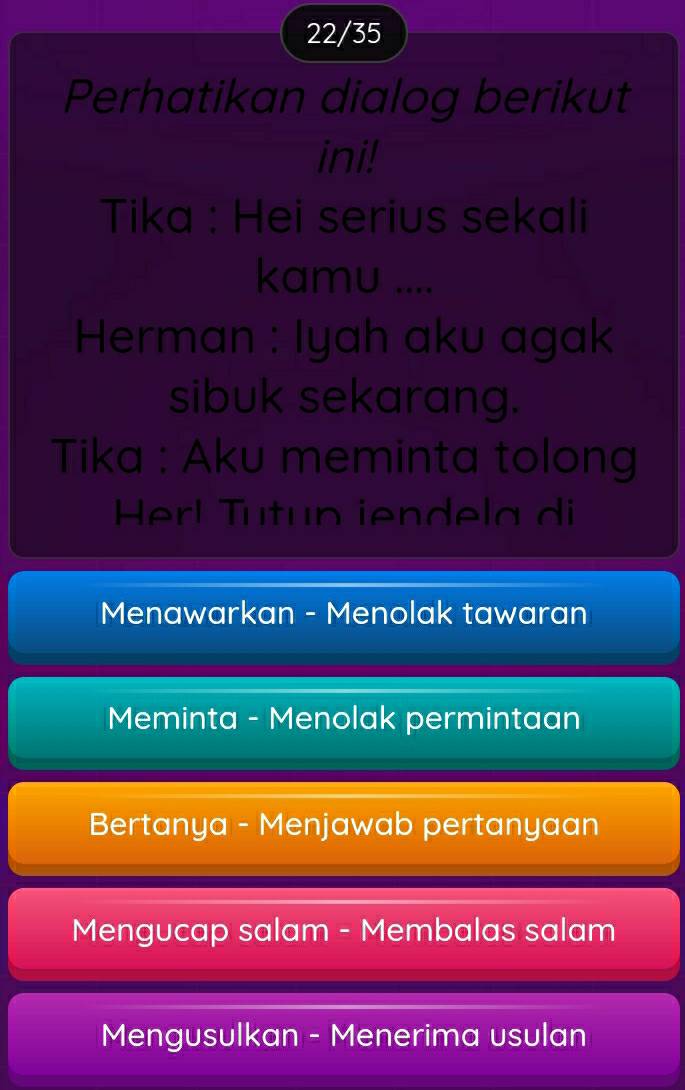 22/35
Perhatikan dialog berikut
ini!
Tika : Hei serius sekali
kamu ....
Herman : Iyah aku agak
sibuk sekarang.
Tika : Aku meminta tolong
Herl Tutun iendela di
Menawarkan - Menolak tawaran
Meminta - Menolak permintaan
Bertanya - Menjawab pertanyaan
Mengucap salam - Membalas salam
Mengusulkan - Menerima usulan