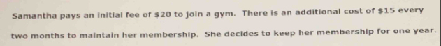 Samantha pays an initial fee of $20 to join a gym. There is an additional cost of $15 every
two months to maintain her membership. She decides to keep her membership for one year.