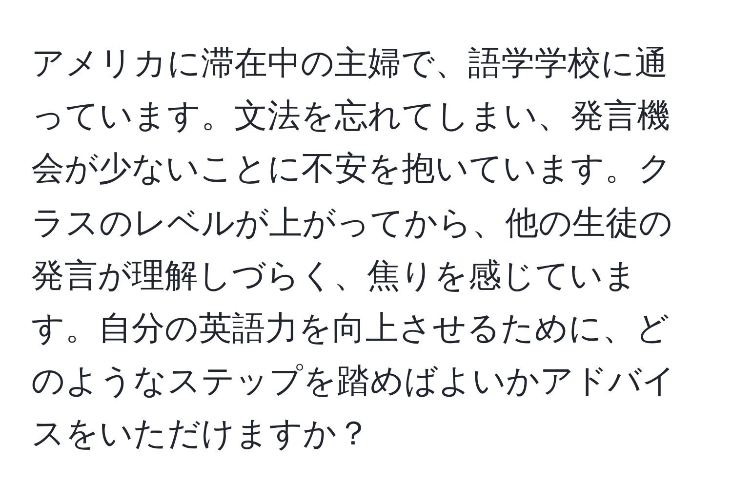 アメリカに滞在中の主婦で、語学学校に通っています。文法を忘れてしまい、発言機会が少ないことに不安を抱いています。クラスのレベルが上がってから、他の生徒の発言が理解しづらく、焦りを感じています。自分の英語力を向上させるために、どのようなステップを踏めばよいかアドバイスをいただけますか？