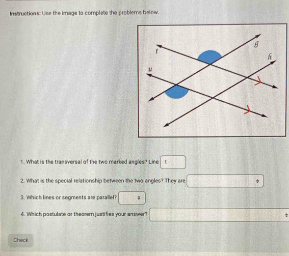 Instructions: Use the image to complete the problems below. 
1. What is the transversal of the two marked angles? Line □ 1
2. What is the special relationship between the two angles? They are □ : 
3. Which lines or segments are parallel? : frac  1 
4. Which postulate or theorem justifies your answer? □°
Check