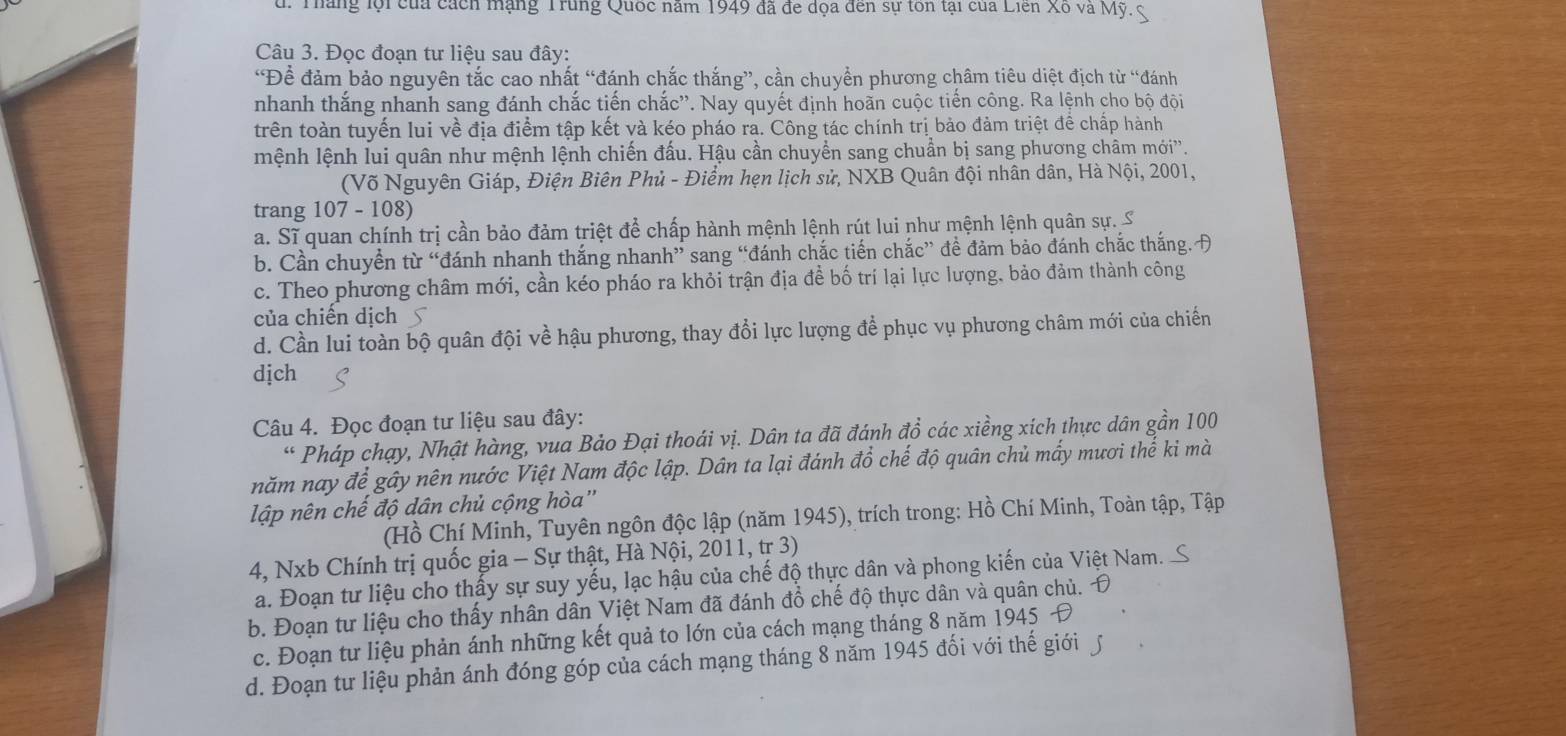 Tháng lội của cách mạng Trung Quốc năm 1949 đã đe dọa đến sự tôn tại của Liên Xô và Mỹ. 
Câu 3. Đọc đoạn tư liệu sau đây:
“Để đảm bảo nguyên tắc cao nhất “đánh chắc thắng”, cần chuyền phương châm tiêu diệt địch từ “đánh
nhanh thắng nhanh sang đánh chắc tiến chắc''. Nay quyết định hoãn cuộc tiến công. Ra lệnh cho bộ đội
trên toàn tuyến lui về địa điểm tập kết và kéo pháo ra. Công tác chính trị bảo đảm triệt để chấp hành
mệnh lệnh lui quân như mệnh lệnh chiến đấu. Hậu cần chuyển sang chuẩn bị sang phương châm mới''.
(Võ Nguyên Giáp, Điện Biên Phủ - Điểm hẹn lịch sử, NXB Quân đội nhân dân, Hà Nội, 2001,
trang 107 - 108)
a. Sĩ quan chính trị cần bảo đảm triệt để chấp hành mệnh lệnh rút lui như mệnh lệnh quân sự. S
b. Cần chuyền từ “đánh nhanh thắng nhanh” sang “đánh chắc tiến chắc” đề đảm bảo đánh chắc thắng.A
c. Theo phương châm mới, cần kéo pháo ra khỏi trận địa đề bố trí lại lực lượng, bảo đảm thành công
của chiến dịch
d. Cần lui toàn bộ quân đội về hậu phương, thay đổi lực lượng để phục vụ phương châm mới của chiến
dịch
Câu 4. Đọc đoạn tư liệu sau đây:
“ Pháp chạy, Nhật hàng, vua Bảo Đại thoái vị. Dân ta đã đánh đồ các xiềng xích thực dân gần 100
năm nay để gây nên nước Việt Nam độc lập. Dân ta lại đánh đổ chế độ quân chủ mấy mươi thế ki mà
lập nên chế độ dân chủ cộng hòa''
(Hồ Chí Minh, Tuyên ngôn độc lập (năm 1945), trích trong: Hồ Chí Minh, Toàn tập, Tập
4, Nxb Chính trị quốc gia - Sự thật, Hà Nội, 2011, tr 3)
a. Đoạn tư liệu cho thấy sự suy yếu, lạc hậu của chế độ thực dân và phong kiến của Việt Nam. S
b. Đoạn tư liệu cho thấy nhân dân Việt Nam đã đánh đồ chế độ thực dân và quân chủ. Đ
c. Đoạn tư liệu phản ánh những kết quả to lớn của cách mạng tháng 8 năm 1945 Đ
d. Đoạn tư liệu phản ánh đóng góp của cách mạng tháng 8 năm 1945 đối với thế giới ∫