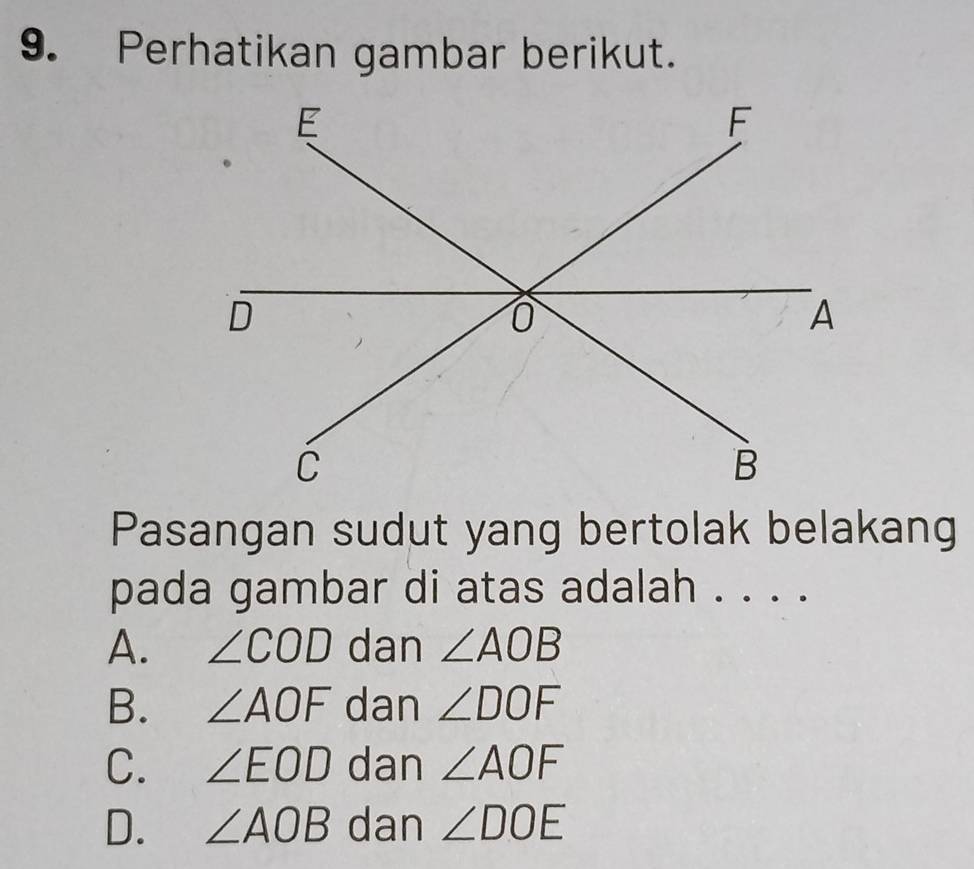 Perhatikan gambar berikut.
Pasangan sudut yang bertolak belakang
pada gambar di atas adalah . . . .
A. ∠ COD dan ∠ AOB
B. ∠ AOF dan ∠ DOF
C. ∠ EOD dan ∠ AOF
D. ∠ AOB dan ∠ DOE