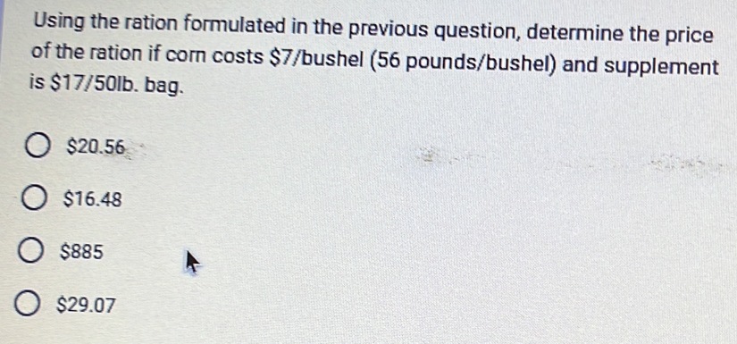 Using the ration formulated in the previous question, determine the price
of the ration if corn costs $7/bushel (56 pounds/bushel) and supplement
is $17/50lb. bag.
$20.56
$16.48
$885
$29.07