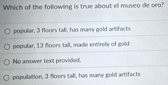 Which of the following is true about el museo de oro?
popular, 3 floors tall, has many gold artifacts
popular, 13 floors tall, made entirely of gold
No answer text provided.
population, 3 floors tall, has many gold artifacts