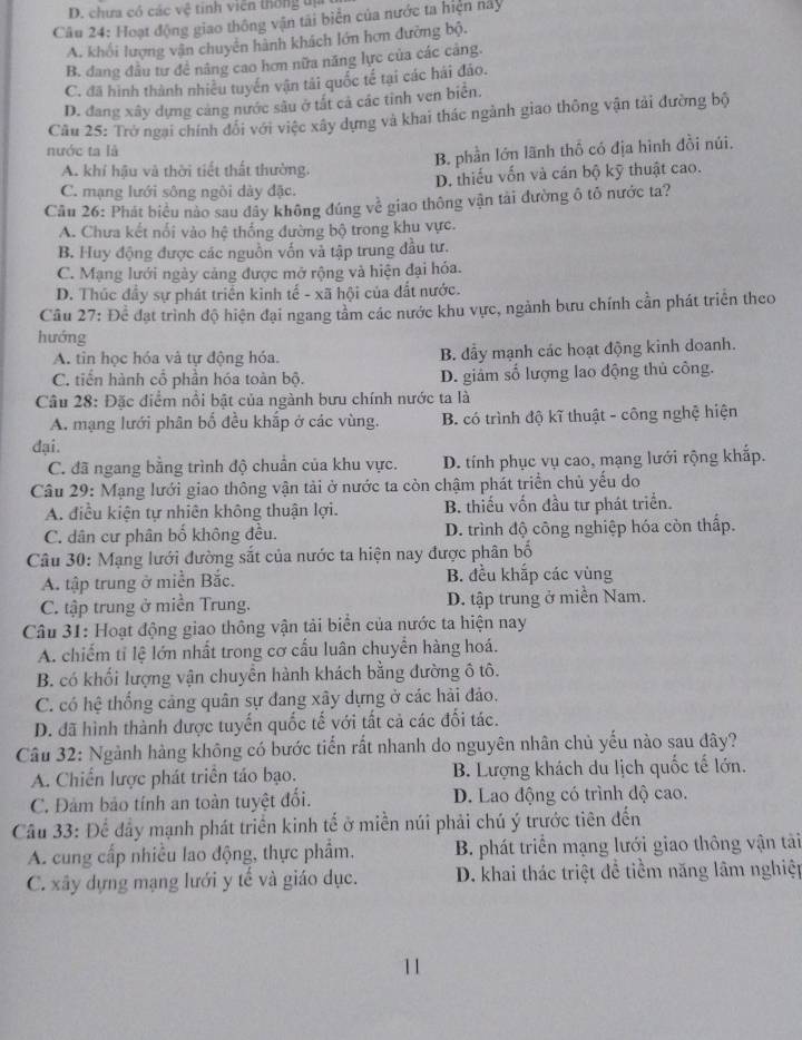 D. chưa có các vệ tinh viên thống tị
Câu 24: Hoạt động giao thông vận tài biển của nước ta hiện này
A. khối lượng vận chuyên hành khách lớn hơn đưỡng bộ.
B. dang đầu tư đề nâng cao hơn nữa năng lực của các cảng.
C. đã hình thành nhiều tuyến vận tải quốc tế tại các hải đảo.
D. đang xây dựng cảng nước sâu ở tất cả các tỉnh ven biển.
Câu 25: Trở ngại chính đổi với việc xây dựng và khai thác ngành giao thông vận tải đường bộ
nước ta là
A. khí hậu và thời tiết thất thường. B. phần lớn lãnh thổ có địa hình đồi núi.
C. mạng lưới sông ngôi dày đặc. D. thiếu vốn và cán bộ kỹ thuật cao.
Cầu 26: Phát biểu nào sau dây không đúng về giao thông vận tài đường ô tổ nước ta?
A. Chưa kết nổi vào hệ thống đường bộ trong khu vực.
B. Huy động được các nguồn vốn và tập trung đầu tư.
C. Mạng lưới ngày cảng được mở rộng và hiện đại hóa.
D. Thúc đầy sự phát triển kinh tế - xã hội của đất nước.
Câu 27: Để đạt trình độ hiện đại ngang tâm các nước khu vực, ngành bưu chính cần phát triển theo
hướng
A. tin học hóa và tự động hóa. B. đầy mạnh các hoạt động kinh doanh.
C. tiến hành cổ phần hóa toàn bộ. D. giám số lượng lao động thủ công.
Câu 28: Đặc điểm nổi bật của ngành bưu chính nước ta là
A. mạng lưới phân bố đều khắp ở các vùng. B. có trình độ kĩ thuật - công nghệ hiện
đại.
C. đã ngang bằng trình độ chuẩn của khu vực. D. tính phục vụ cao, mạng lưới rộng khắp.
Câu 29: Mạng lưới giao thông vận tải ở nước ta còn chậm phát triển chủ yếu do
A. điều kiện tự nhiên không thuận lợi. B. thiếu vốn đầu tư phát triển.
C. dân cư phân bố không đều. D. trình độ công nghiệp hóa còn thấp.
Câu 30: Mạng lưới đường sắt của nước ta hiện nay được phân bố
A. tập trung ở miền Bắc. B. đều khắp các vùng
C. tập trung ở miền Trung. D. tập trung ở miền Nam.
Câu 31: Hoạt động giao thông vận tải biển của nước ta hiện nay
A. chiếm tỉ lệ lớn nhất trong cơ cấu luân chuyển hàng hoá.
B. có khối lượng vận chuyển hành khách bằng đường ô tô.
C. có hệ thống cảng quân sự đang xây dựng ở các hải đảo.
D. đã hình thành được tuyến quốc tế với tất cả các đối tác.
Câu 32: Ngành hàng không có bước tiến rất nhanh do nguyên nhân chủ yếu nào sau đây?
A. Chiến lược phát triển táo bạo. B. Lượng khách du lịch quốc tế lớn.
C. Đảm bảo tính an toàn tuyệt đối. D. Lao động có trình độ cao.
Câu 33: Để đầy mạnh phát triển kinh tế ở miền núi phải chú ý trước tiên đến
A. cung cấp nhiều lao động, thực phẩm.  B. phát triển mạng lưới giao thông vận tảài
C. xây dựng mạng lưới y tế và giáo dục. D. khai thác triệt để tiềm năng lâm nghiệp
11