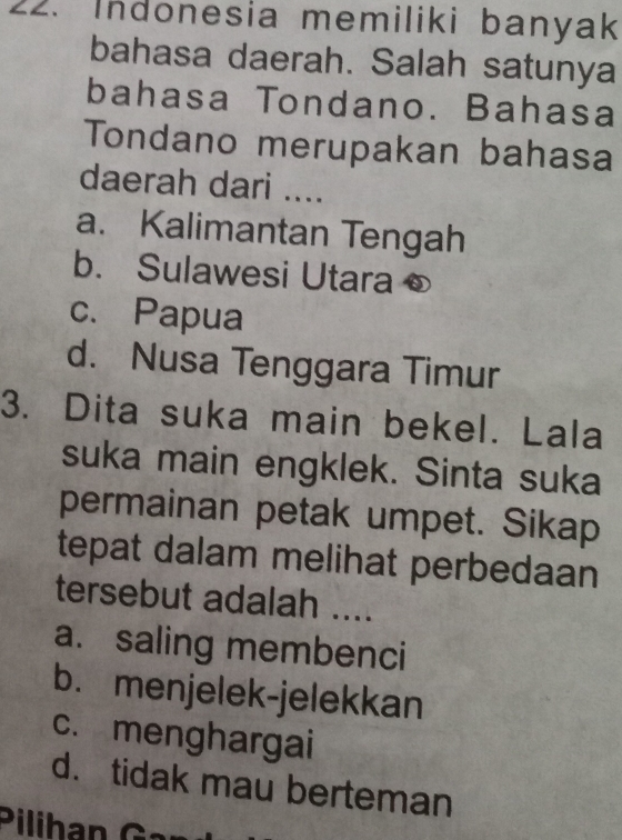 Indonesia memiliki banyak
bahasa daerah. Salah satunya
bahasa Tondano. Bahasa
Tondano merupakan bahasa
daerah dari ....
a. Kalimantan Tengah
b. Sulawesi Utara
c. Papua
d. Nusa Tenggara Timur
3. Dita suka main bekel. Lala
suka main engklek. Sinta suka
permainan petak umpet. Sikap
tepat dalam melihat perbedaan
tersebut adalah ....
a. saling membenci
b. menjelek-jelekkan
c. menghargai
d. tidak mau berteman
Pilihan Gn