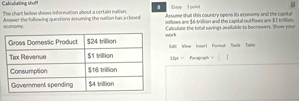 Calculating stuff 
8 
The chart below shows information about a certain nation. Essay 1 point 
Answer the following questions assuming the nation has a closed Assume that this country opens its economy and the capital 
economy inflows are $6 trillion and the capital outflows are $1 trillion. 
Calculate the total savings available to borrowers. Show your 
work 
Edit View Insert Format Tools Table 
12pt Paragraph :