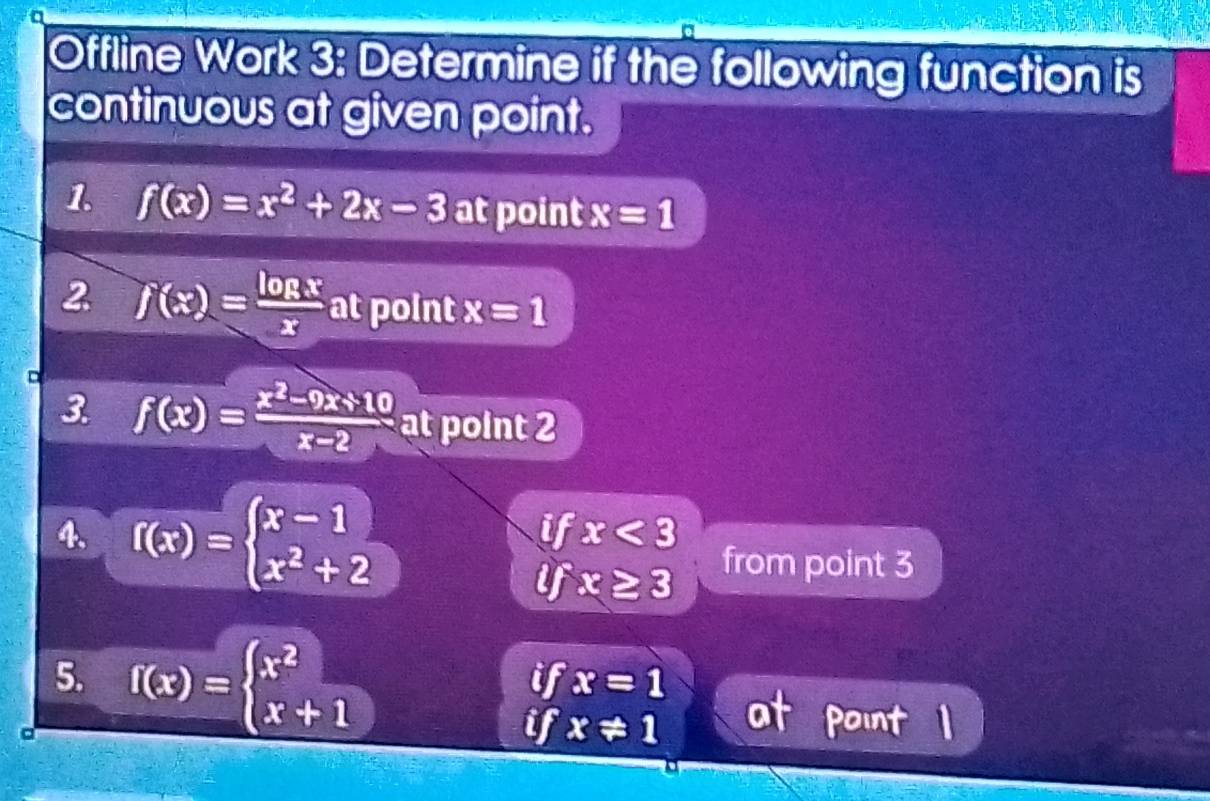 Offline Work 3: Determine if the following function is 
continuous at given point. 
1. f(x)=x^2+2x-3 at point x=1
2. f(x)= log x/x  at point x=1
3 f(x)= (x^2-9x+10)/x-2  at point 2
4. f(x)=beginarrayl x-1 x^2+2endarray.
if x<3</tex> 
if x≥ 3
from point 3
5. 
。 f(x)=beginarrayl x^2 x+1endarray.
if x=1
if x!= 1 at point 1