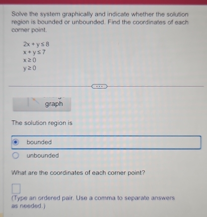 Solve the system graphically and indicate whether the solution 
region is bounded or unbounded. Find the coordinates of each 
corner point.
2x+y≤ 8
x+y≤ 7
x≥ 0
y≥ 0
graph 
The solution region is 
bounded 
unbounded 
What are the coordinates of each corner point? 
(Type an ordered pair, Use a comma to separate answers 
as needed.)