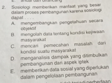 andar dan dirancang
2. Sosiologi memberikan manfaat yang besar
dalam proses pembangunan karena sosiologi
dapat 、. . .
A. mengembangkan pengetahuan secara
objektif
B. mengolah data tentang kondisi kejiwaan
masyarakat
C. mencari pemecahan masalah dari
kondisi suatu masyarakat
D. menganalisis dampak yang ditimbulkan
pembangunan dari aspek iptek
E. memberikan data sosial yang diperlukan
dalam pengelolaan pembangunan