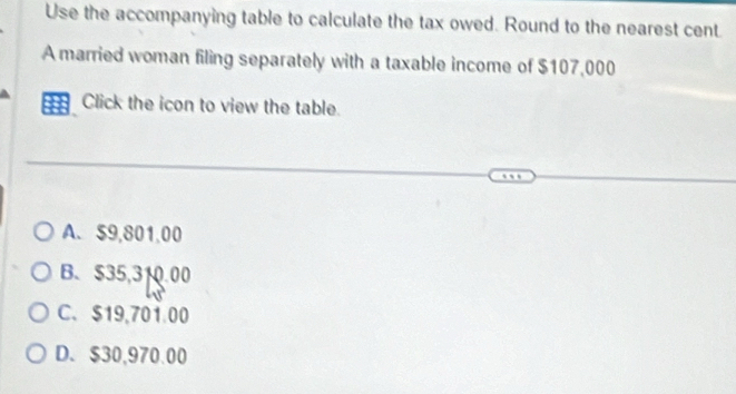 Use the accompanying table to calculate the tax owed. Round to the nearest cent
A married woman filing separately with a taxable income of $107,000
a Click the icon to view the table.
A. $9,801,00
B. $35,310.00
C、 $19,701.00
D. $30,970.00