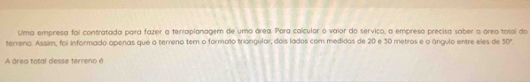 Uma empresa foi contratada para fazer a terraplanagem de uma área. Para caícular o valor do serviço, a empresa precisa saber a área total do 
terreno. Assim, foi informado apenas que o terreno tem o formato triangular, dois lados com medidos de 20 e 30 metros e o ángulo entre eles de 50°. 
A área total desse terreno é