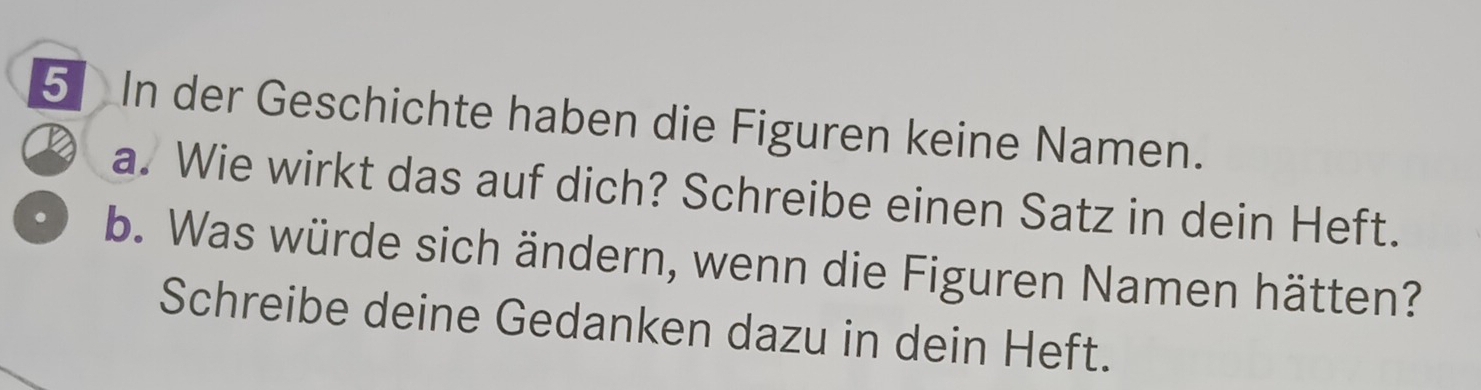 In der Geschichte haben die Figuren keine Namen. 
a. Wie wirkt das auf dich? Schreibe einen Satz in dein Heft. 
b. Was würde sich ändern, wenn die Figuren Namen hätten? 
Schreibe deine Gedanken dazu in dein Heft.