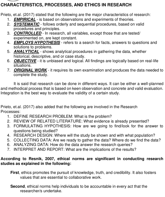 CHARACTERISTICS, PROCESSES, AND ETHICS IN RESEARCH 
Prieto, et.al. (2017) stated that the following are the major characteristics of research: 
1. EMPIRICAL - is based on observations and experiments of theories. 
2. SYSTEMATIC - follows orderly and sequential procedures, based on valid 
procedures and principles. 
3. CONTROLLED - In research, all variables, except those that are tested/ 
experimented on, are kept constant. 
4. EMPLOYS HYPOTHESIS - refers to a search for facts, answers to questions and 
solutions to problems. 
5. ANALYTICAL - shows analytical procedures in gathering the data, whether 
historical, descriptive, and or case study. 
6. OBJECTIVE - it is unbiased and logical. All findings are logically based on real-life 
situations. 
7. ORIGINAL WORK - it requires its own examination and produces the data needed to 
complete the study. 
It is said that research can be done in different ways. It can be either a well-planned 
and methodical process that is based on keen observation and concrete and valid evaluation. 
Integration is the best way to evaluate the validity of a certain study. 
Prieto, et.al. (2017) also added that the following are involved in the Research 
Processes: 
1. DEFINE RESEARCH PROBLEM: What is the problem? 
2. REVIEW OF RELATED LITERATURE: What evidence is already presented? 
3. FORMULATING HYPOTHESIS: How are we going to find/look for the answer to 
questions being studied? 
4. RESEARCH DESIGN: Where will the study be shown and with what population? 
5. COLLECTING DATA: Are we ready to gather the data? Where do we find the data? 
6. ANALYZING DATA: How do the data answer the research queries? 
7. INTERPRET AND REPORT: What are the implications of the results? 
According to Resnik, 2007, ethical norms are significant in conducting research 
studies as explained in the following: 
First, ethics promotes the pursuit of knowledge, truth, and credibility. It also fosters 
values that are essential to collaborative work. 
Second, ethical norms help individuals to be accountable in every act that the 
researcher/s undertake.