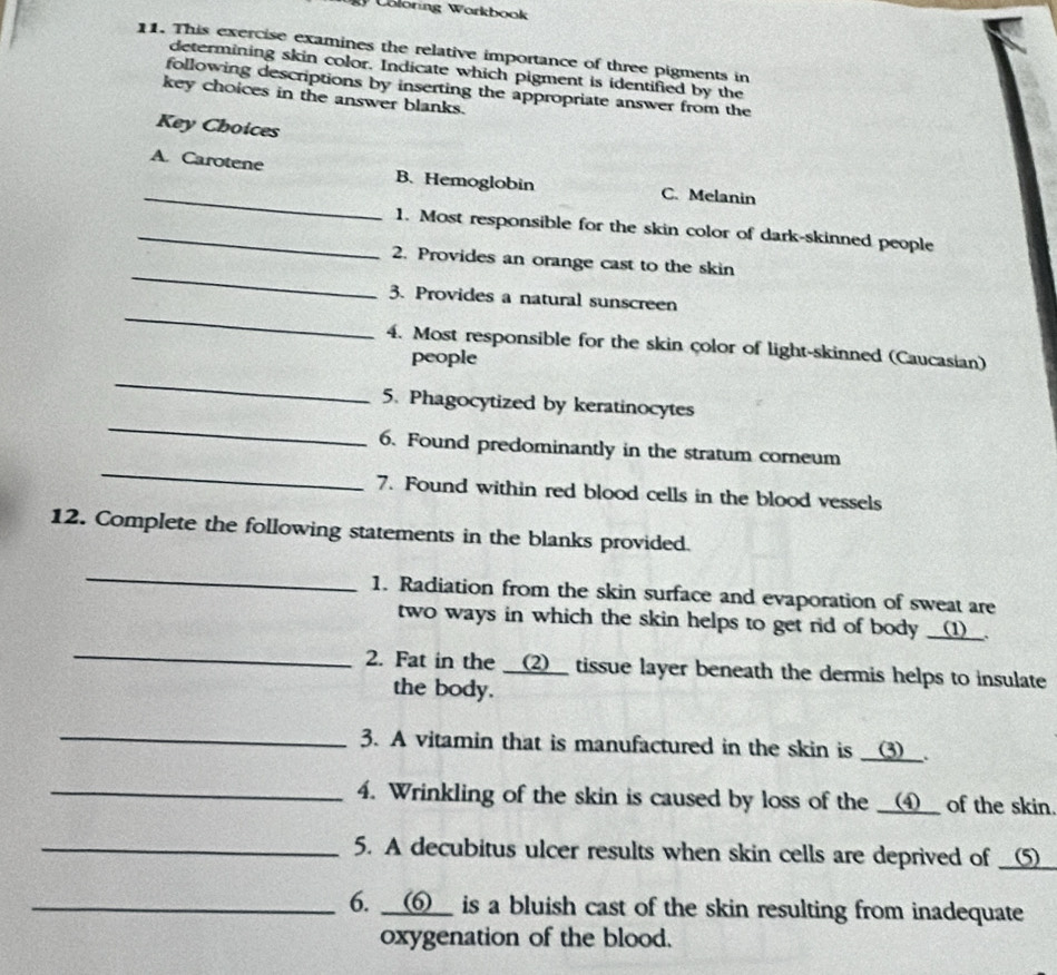 oloring Workbook 
11. This exercise examines the relative importance of three pigments in 
determining skin color. Indicate which pigment is identified by the 
following descriptions by inserting the appropriate answer from the 
key choices in the answer blanks. 
Key Choices 
_ 
A. Carotene B. Hemoglobin C. Melanin 
_1. Most responsible for the skin color of dark-skinned people 
_ 
2. Provides an orange cast to the skin 
_ 
3. Provides a natural sunscreen 
4. Most responsible for the skin color of light-skinned (Caucasian) 
people 
_ 
_ 
5. Phagocytized by keratinocytes 
_ 
6. Found predominantly in the stratum corneum 
7. Found within red blood cells in the blood vessels 
12. Complete the following statements in the blanks provided. 
_ 
1. Radiation from the skin surface and evaporation of sweat are 
_ 
two ways in which the skin helps to get rid of body __(1)__. 
2. Fat in the __(2__ tissue layer beneath the dermis helps to insulate 
the body. 
_ 
3. A vitamin that is manufactured in the skin is __③__. 
_4. Wrinkling of the skin is caused by loss of the __④__ of the skin. 
_5. A decubitus ulcer results when skin cells are deprived of __(⑤_ 
_6. __6__ is a bluish cast of the skin resulting from inadequate 
oxygenation of the blood.