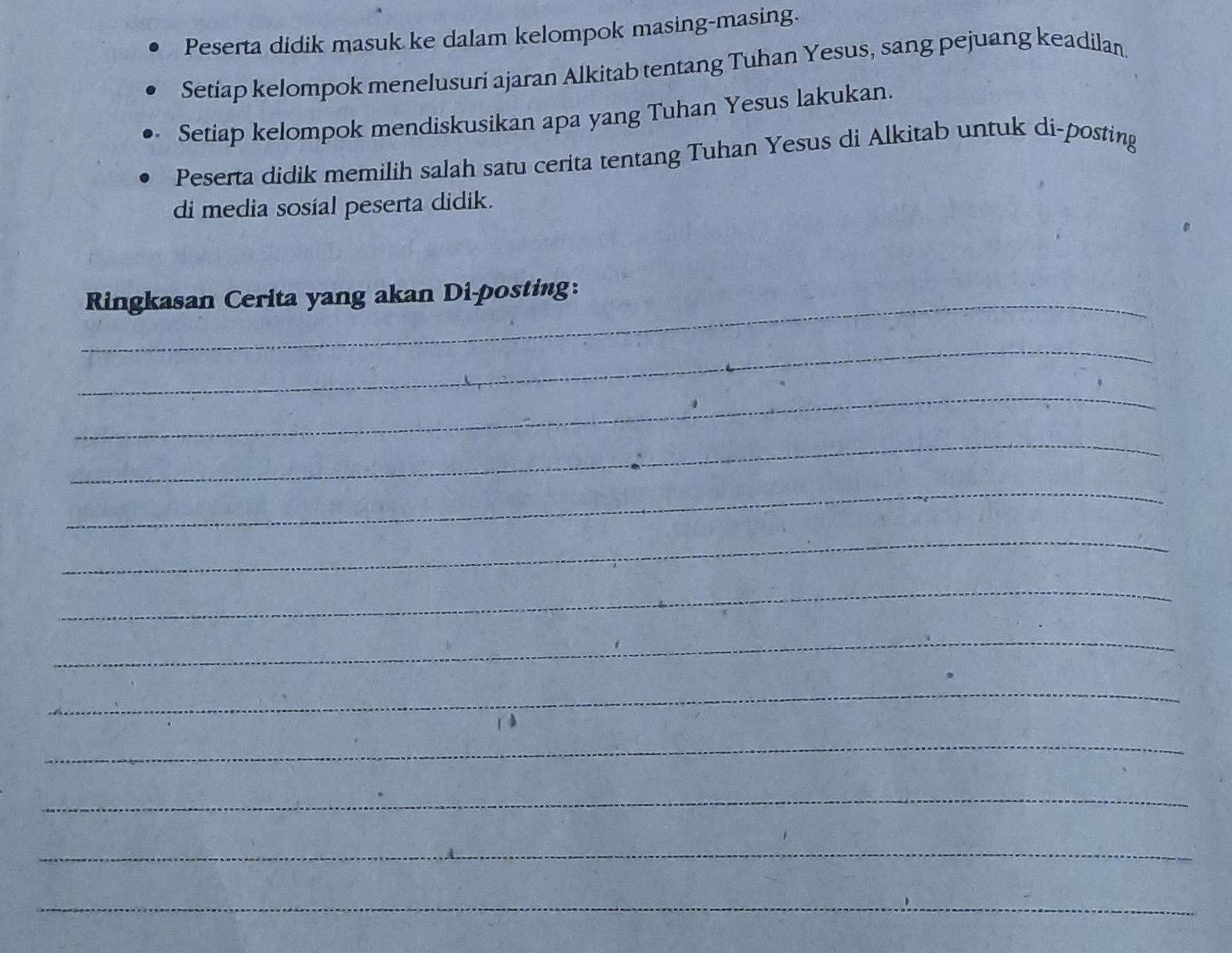 Peserta didik masuk ke dalam kelompok masing-masing. 
Setiap kelompok menelusuri ajaran Alkitab tentang Tuhan Yesus, sang pejuang keadilan 
Setiap kelompok mendiskusikan apa yang Tuhan Yesus lakukan. 
Peserta didik memilih salah satu cerita tentang Tuhan Yesus di Alkitab untuk di-posting 
di media sosíal peserta didik. 
_Ringkasan Cerita yang akan Di-posting: 
_ 
_ 
_ 
_ 
_ 
_ 
_ 
_ 
_ 
_ 
_ 
_