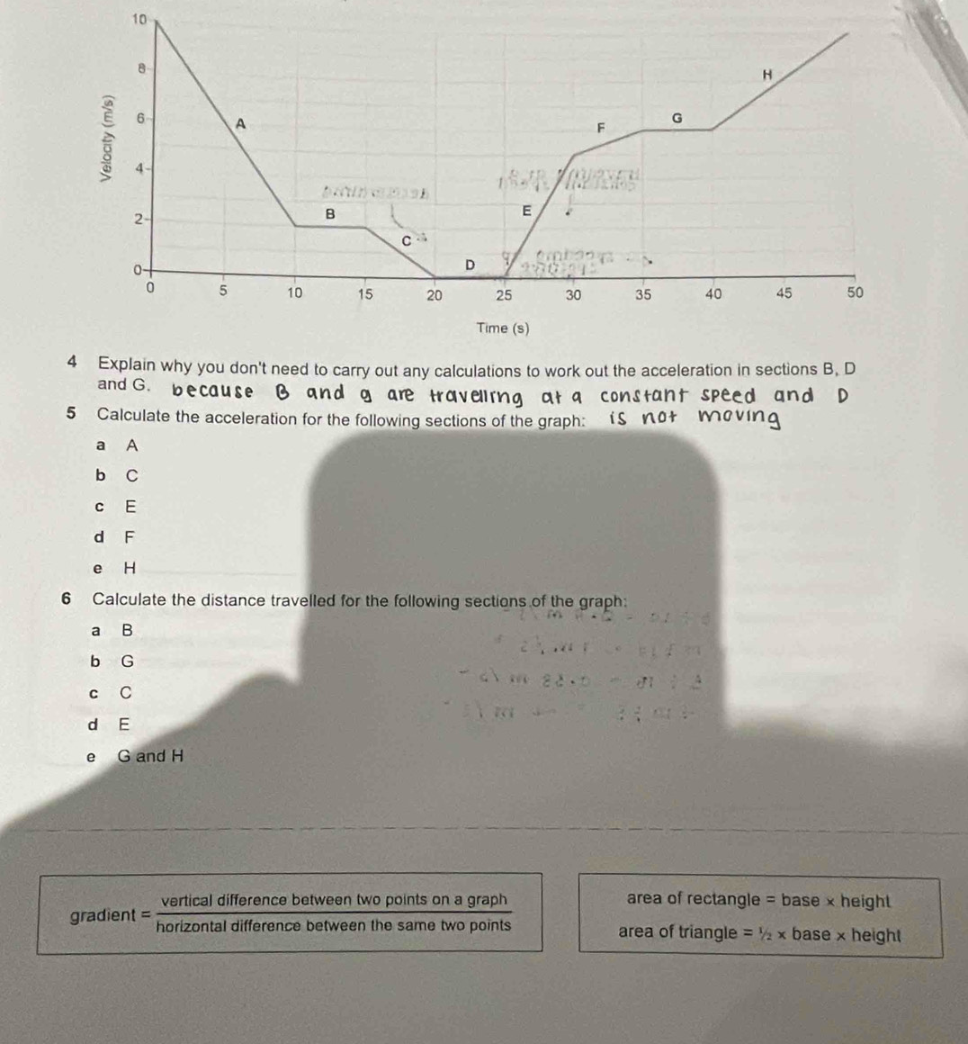 10
4 Explain why you don't need to carry out any calculations to work out the acceleration in sections B, D
and G.
t spe
5 Calculate the acceleration for the following sections of the graph
a A
b C
c E
d F
e H
6 Calculate the distance travelled for the following sections of the graph:
a B
b G
c C
d E
e G and H
vertical difference between two points on a graph area of rectangle =base* height
gradient = horizontal difference between the same two points area of triangle =1/2* base* height