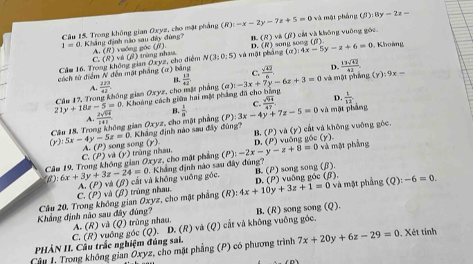 Trong không gian Oxyz, cho mật phẳng (R): -x-2y-7z+5=0 và mật phẳng (beta ):8y-2z=
1=0. Khẳng định nào sau đây đúng? B. (R) và (β) cất và không vuông góc.
A. (R) vuông góc (β).
Câu 16. Trong không gian Oxyz, cho điểm N(3;0;5) và mật phầng (α): D. (R) song song (β). 4x-5y-z+6=0. Khoàng
C. (R) và (β) trùng nhau.
cách từ điểm N đến mật phầng (α) bằng C.  sqrt(42)/6 . D.  13sqrt(42)/42 . (Y):9x=
A.  223/42 . B. và mật phāng
21y+18z-5=0 Câu 17. Trong không gian Oxyz, cho mặt phẳng  13/42 . (a):-3x+7y-6z+3=0
D.  1/12 ,. Khoảng cách giữa hai mặt phẳng đã cho bằng
A.  2sqrt(94)/141 . B. C.  sqrt(94)/47 . và mặt phẳng
(Y):5x-4y-5z=0 Câu 18. Trong không gian Oxyz, cho mặt phẳng (P):  1/8 . 3x-4y+7z-5=0. Khẳng định nào sau đây đúng?
A. (P) song song (γ). B. (P) và (y) cất và không vuông góc.
C. (P) và (γ) trùng nhau.
Câu 19. Trong không gian Oxyz, cho mặt phẳng (P) -2x-y-z+8=0 D. (P) vuông góc (γ). và mặt phầng
(β): 6x+3y+3z-24=0 Khắng định nào sau đây đúng?
A. (P) và (β) cấắt và không vuông góc. B. (P) song song (β).
Câu 20. Trong không gian Oxyz, cho mặt phẳng (R): 4x+10y+3z+1=0 D. (P) vuông góc (β). và mặt phẳng (Q): -6=0.
C. (P) và (β) trùng nhau.
Khẳng định nào sau đây đúng?
A. (R) và (Q) trùng nhau. B. (R) song song (Q).
C. (R) vuông góc (Q). D. (R) và (Q) cắt và không vuông góc.
PHÀN II. Câu trắc nghiệm đúng sai.
Câu 1. Trong không gian Ōxyz, cho mặt phẳng (P) có phương trình 7x+20y+6z-29=0. Xét tính