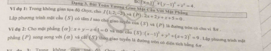 D. (x+1)^2+(y-1)^2+z^2=4. 
Dang 3, Bài Toàn Tương Giao Mặt Cầu Với Mặt Phẳng
Ví đụ 1: Trong không gian tọa độ Cyz, cho I(1;2;-2) và (P):2x+2y+z+5=0
Lập phương trình mặt cầu (S) có tâm 1 sao cho giao tuyển của (S) và (P) là đường tròn có chu vi 8r.
Vi dụ 2: Cho mặt phẳng (α): x+y-z+1=0 và mặt cầu (S):(x-1)^2+y^2+(z+2)^3=9. Liập phương trình mặt
phẳng (P) song song với (ữ) và cắt (5) theo giao tuyển là đường tròn có diện tích bằng 6π
Trang khôn cian