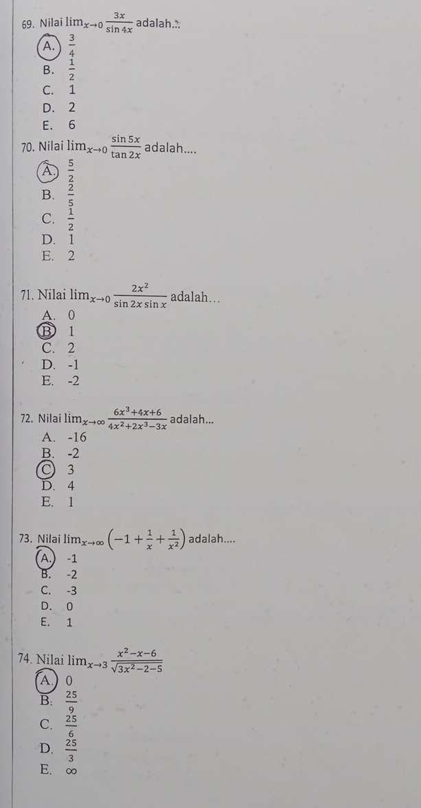 Nilai lim_xto 0 3x/sin 4x  adalah..
A.  3/4 
B.  1/2 
C. 1
D. 2
E. 6
70. Nilai lim_xto 0 sin 5x/tan 2x  adalah....
A  5/2 
B.  2/5 
C.  1/2 
D. . 1
E. 2
71. Nilai li m_xto 0 2x^2/sin 2xsin x  _  adalah
A. 0
B 1
C. 2
D. -1
E. -2
72. Nilai lim_xto ∈fty  (6x^3+4x+6)/4x^2+2x^3-3x  adalah...
A. -16
B. -2
C) 3
D. 4
E. 1
73. Nilai lim_xto ∈fty (-1+ 1/x + 1/x^2 ) adalah....
A.) -1
B. -2
C. -3
D. 0
E. 1
74. Nilai lim_xto 3 (x^2-x-6)/sqrt(3x^2-2-5) 
A.) 0
B:  25/9 
C.  25/6 
D.  25/3 
E. ∞