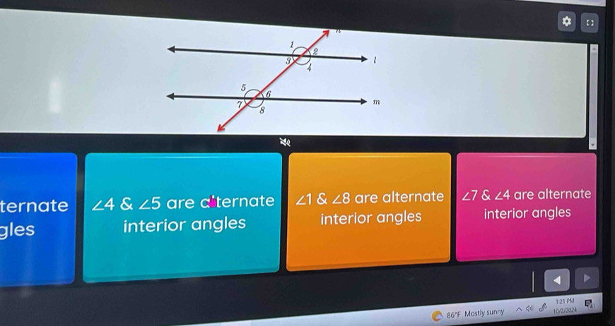 【 ]
ternate ∠ 4 & ∠ 5 are a ternate ∠ 1 & ∠ 8 are alternate ∠ 7 & ∠ 4 are alternate
gles interior angles interior angles interior angles
4
1:21 PM
86°F Mostly sunny 10/2/2024 □ _4