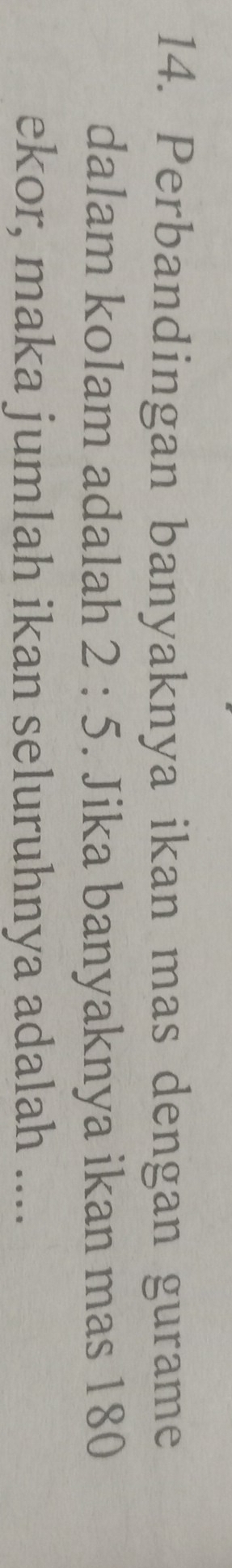 Perbandingan banyaknya ikan mas dengan gurame 
dalam kolam adalah 2:5. Jika banyaknya ikan mas 180
ekor, maka jumlah ikan seluruhnya adalah ....