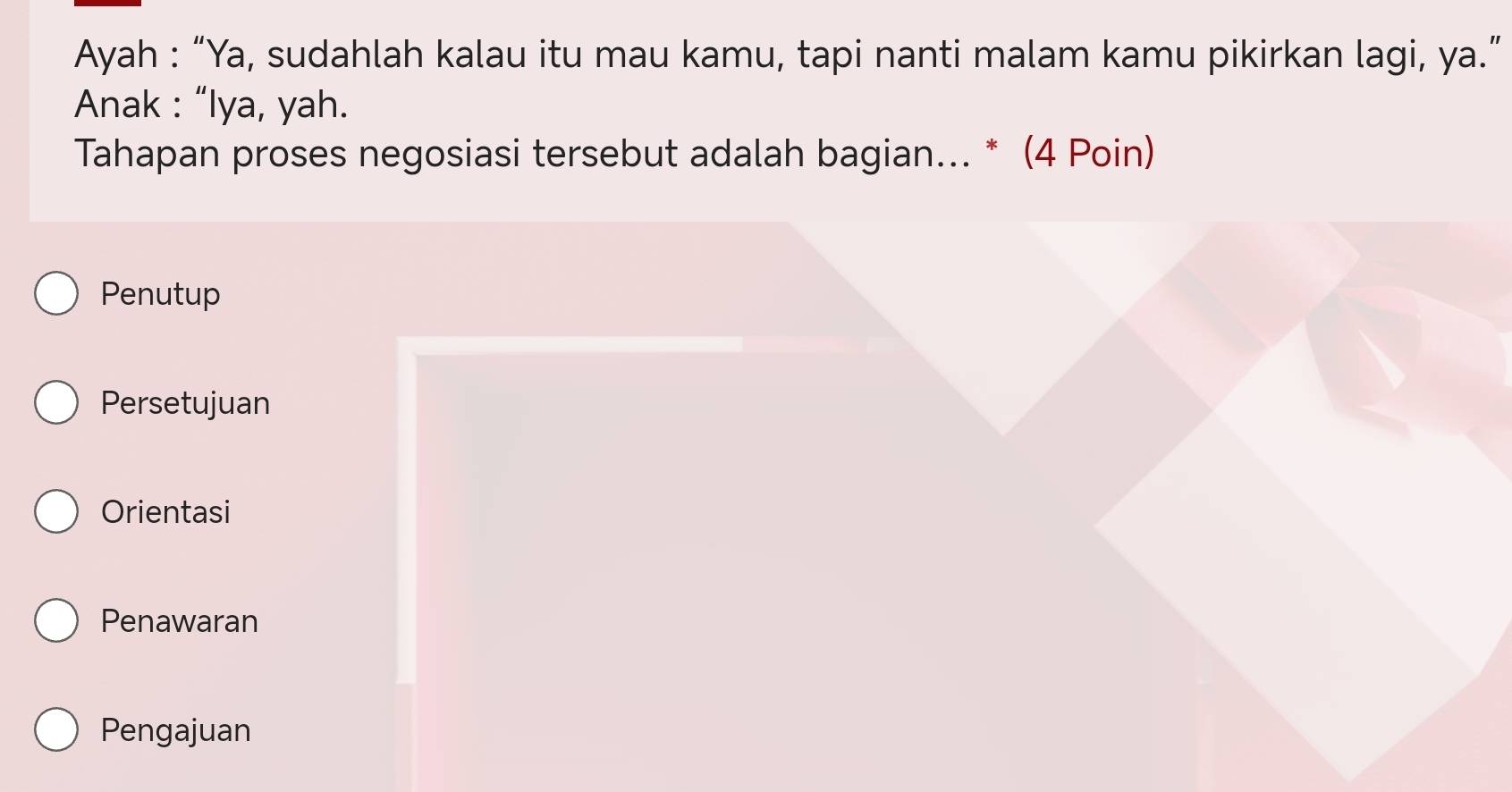 Ayah : “Ya, sudahlah kalau itu mau kamu, tapi nanti malam kamu pikirkan lagi, ya.”
Anak : “Iya, yah.
Tahapan proses negosiasi tersebut adalah bagian... * (4 Poin)
Penutup
Persetujuan
Orientasi
Penawaran
Pengajuan