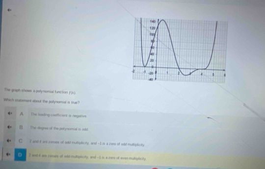 The graph shows a poly nomial function f(x)
Which statement about the polynomial is true?
A The leading cosfficient is negative.
B. The degree of the polynomial is odd.
C 2 and 4 are zemes of odd multiplicity, and ~1 is a zero of odd multiplicity
D 2 and 4 are zemes of odd multiplicity, and --1 is a zero of even multipicity.