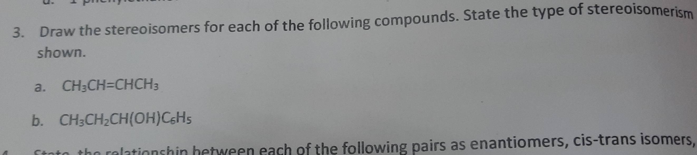 Draw the stereoisomers for each of the following compounds. State the type of stereoisomerism 
shown. 
a. CH_3CH=CHCH_3
b. CH_3CH_2CH(OH)C_6H_5
ationshin between each of the following pairs as enantiomers, cis-trans isomers,