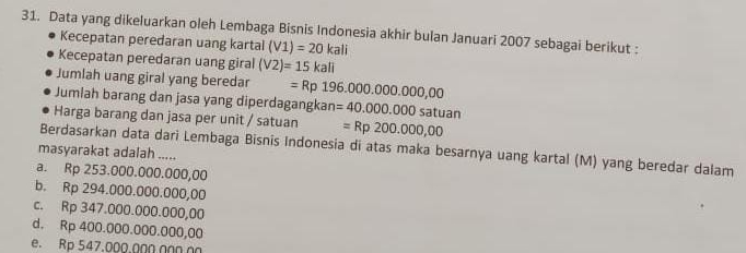 Data yang dikeluarkan oleh Lembaga Bisnis Indonesia akhir bulan Januari 2007 sebagai berikut :
Kecepatan peredaran uang kartal (V1)=20kali
Kecepatan peredaran uang giral (V2)=15kali
Jumlah uang giral yang beredar =Rp196.000.000.000,00
Jumlah barang dan jasa yang diperdagangkan
Harga barang dan jasa per unit / satuan =40.000.000satuan
=Rp200.000,00
Berdasarkan data dari Lembaga Bisnis Indonesia di atas maka besarnya uang kartal (M) yang beredar dalam
masyarakat adalah .....
a. Rp 253.000.000.000,00
b. Rp 294.000.000.000,00
c. Rp 347.000.000.000,00
d. Rp 400.000.000.000,00
e. Rp 547.000.000.00Ω nΩ