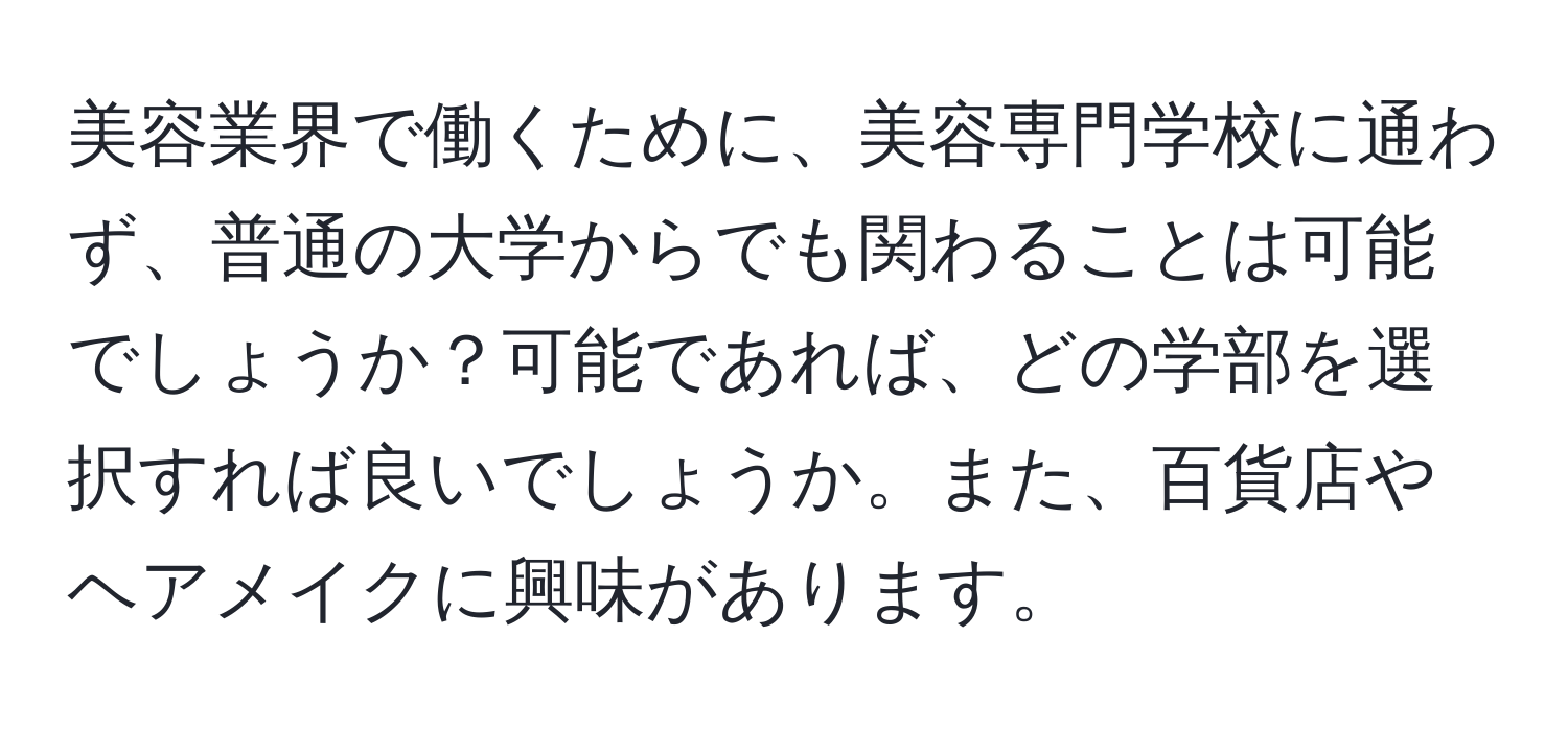 美容業界で働くために、美容専門学校に通わず、普通の大学からでも関わることは可能でしょうか？可能であれば、どの学部を選択すれば良いでしょうか。また、百貨店やヘアメイクに興味があります。