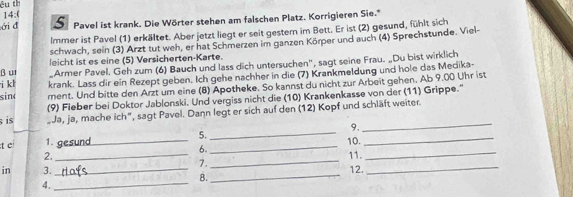 êu th 
14:( 
ới đ Pavel ist krank. Die Wörter stehen am falschen Platz. Korrigieren Sie.* 
lmmer ist Pavel (1) erkältet. Aber jetzt liegt er seit gestern im Bett. Er ist (2) gesund, fühlt sich 
schwach, sein (3) Arzt tut weh, er hat Schmerzen im ganzen Körper und auch (4) Sprechstunde. Viel- 
leicht ist es eine (5) Versicherten-Karte. 
β u „Armer Pavel. Geh zum (6) Bauch und lass dich untersuchen”, sagt seine Frau. „Du bist wirklich 
i kh krank. Lass dir ein Rezept geben. Ich gehe nachher in die (7) Krankmeldung und hole das Medika- 
sinc ment. Und bitte den Arzt um eine (8) Apotheke. So kannst du nicht zur Arbeit gehen. Ab 9.00 Uhr ist 
(9) Fieber bei Doktor Jablonski. Und vergiss nicht die (10) Krankenkasse von der (11) Grippe." 
_ 
s is „Ja, ja, mache ich”, sagt Pavel. Dann legt er sich auf den (12) Kopf und schläft weiter. 
9. 
_ 
t e 1. gesund _5. _10._ 
6. 
_ 
2, _11. 
7. 
_ 
in 3._ 12. 
_ 
8. 
_ 
4. 
_